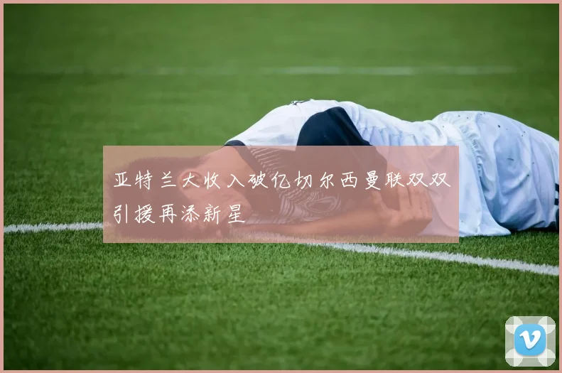 亚特兰大收入破亿切尔西曼联双双引援再添新星
