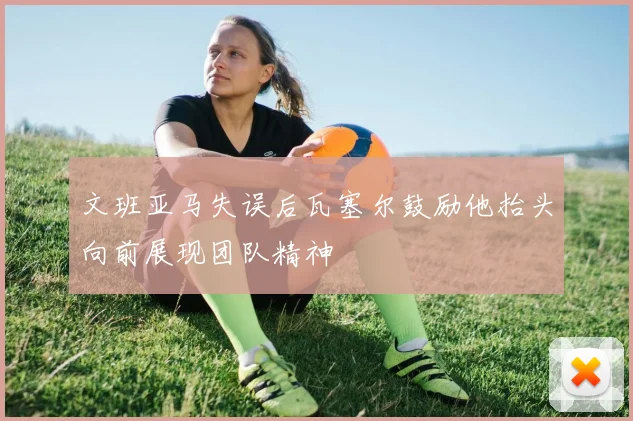 文班亚马失误后瓦塞尔鼓励他抬头向前展现团队精神