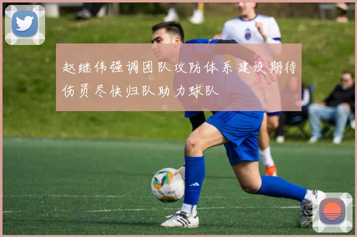 赵继伟强调团队攻防体系建设期待伤员尽快归队助力球队