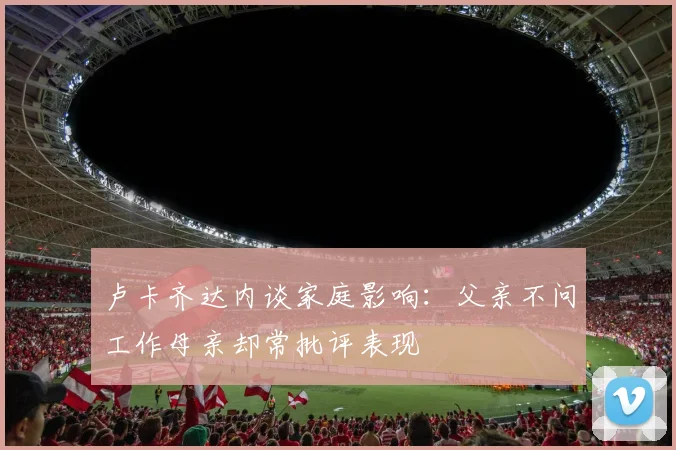 卢卡齐达内谈家庭影响：父亲不问工作母亲却常批评表现