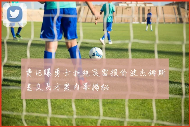 费记曝勇士拒绝莫雷报价波杰姆斯基交易方案内幕揭秘