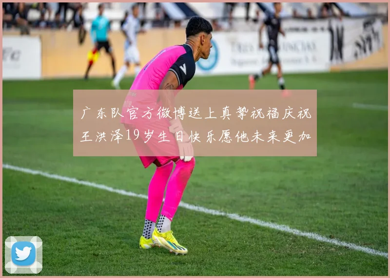 广东队官方微博送上真挚祝福庆祝王洪泽19岁生日快乐愿他未来更加辉煌