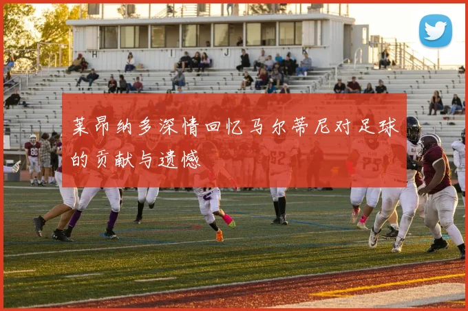 莱昂纳多深情回忆马尔蒂尼对足球的贡献与遗憾