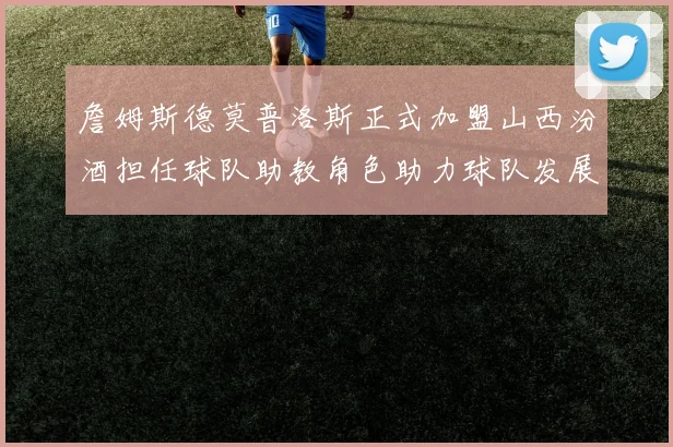 詹姆斯德莫普洛斯正式加盟山西汾酒担任球队助教角色助力球队发展