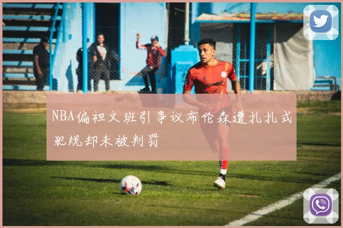 NBA偏袒文班引争议布伦森遭扎扎式犯规却未被判罚