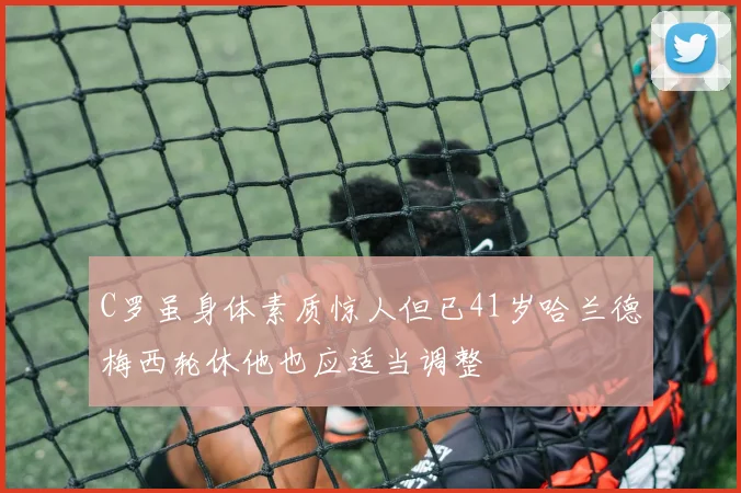 C罗虽身体素质惊人但已41岁哈兰德梅西轮休他也应适当调整