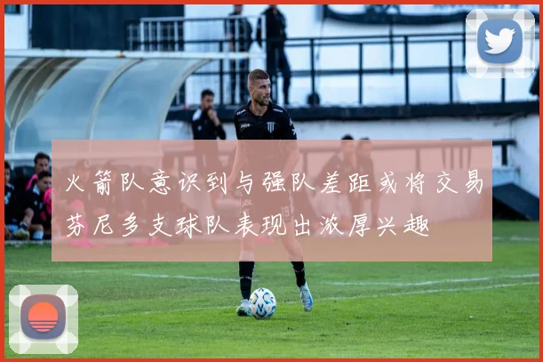 火箭队意识到与强队差距或将交易芬尼多支球队表现出浓厚兴趣