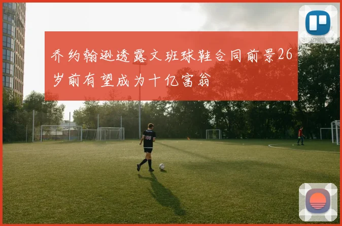 乔约翰逊透露文班球鞋合同前景26岁前有望成为十亿富翁