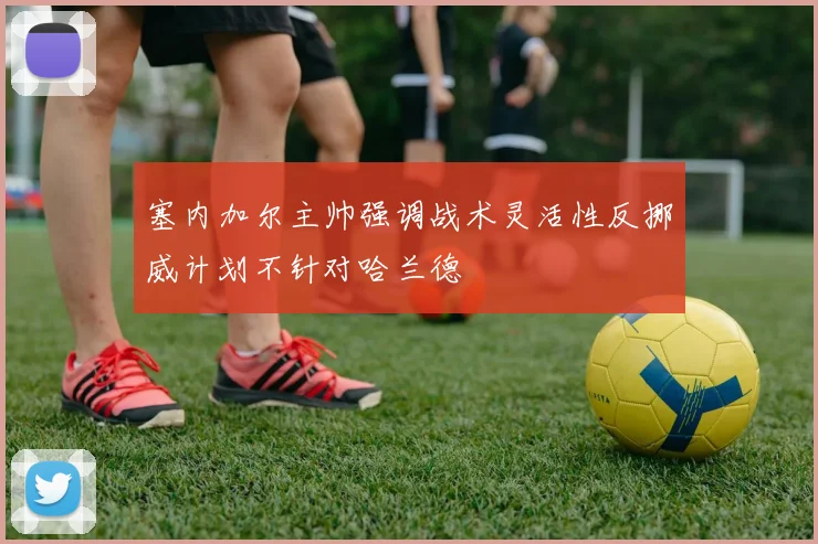 塞内加尔主帅强调战术灵活性反挪威计划不针对哈兰德
