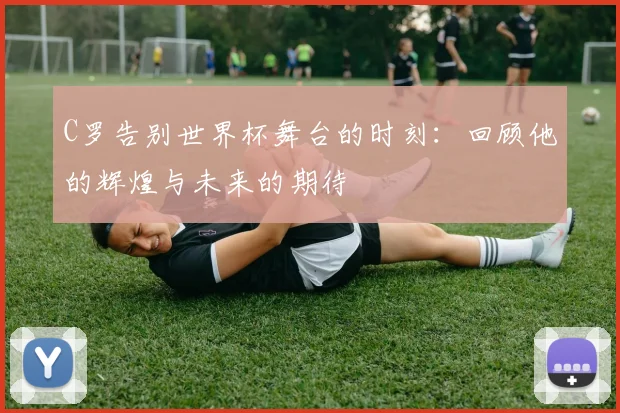 C罗告别世界杯舞台的时刻：回顾他的辉煌与未来的期待