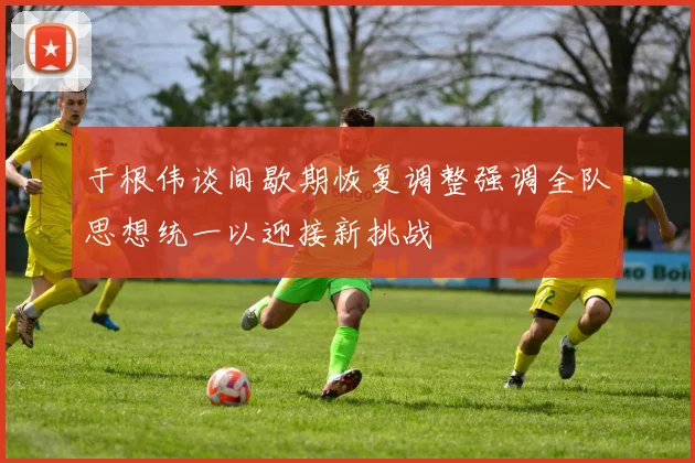 于根伟谈间歇期恢复调整强调全队思想统一以迎接新挑战