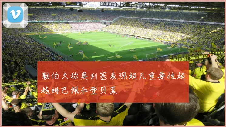 勒伯夫称奥利塞表现超凡重要性超越姆巴佩和登贝莱